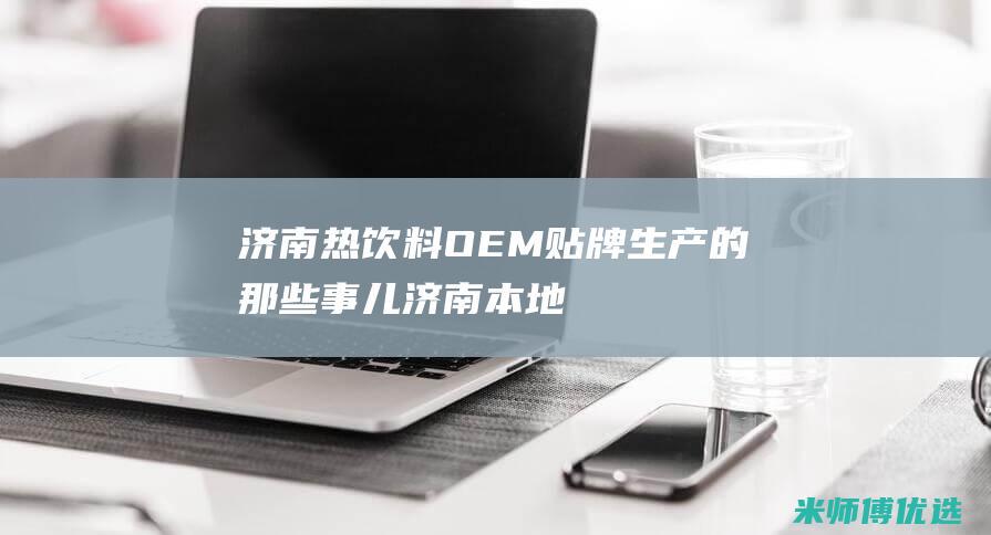 济南热饮料 OEM 贴牌生产的那些事儿 (济南本地饮料)