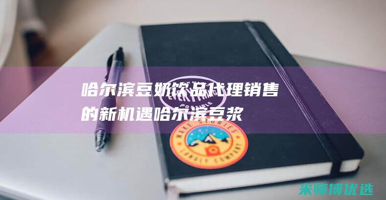 哈尔滨豆奶饮品代理销售的新机遇 (哈尔滨豆浆)