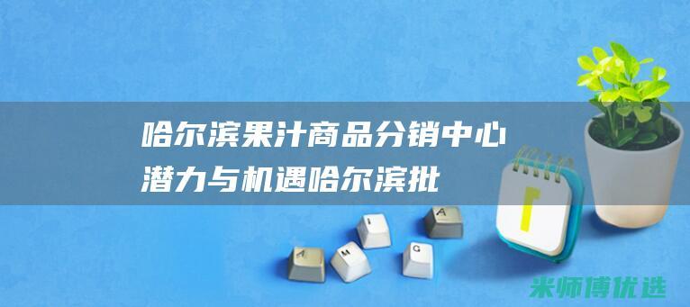 哈尔滨果汁商品分销中心：潜力与机遇 (哈尔滨批发果酱的地方)
