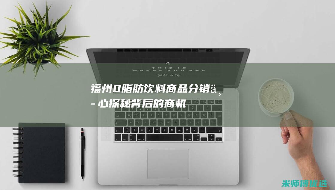 福州 0 脂肪饮料商品分销中心：探秘背后的商机 (0脂肪饮料是真的吗)