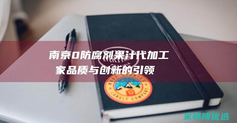 南京 0 防腐剂果汁代加工厂家：品质与创新的引领者 (南京防腐剂销售电话号码)