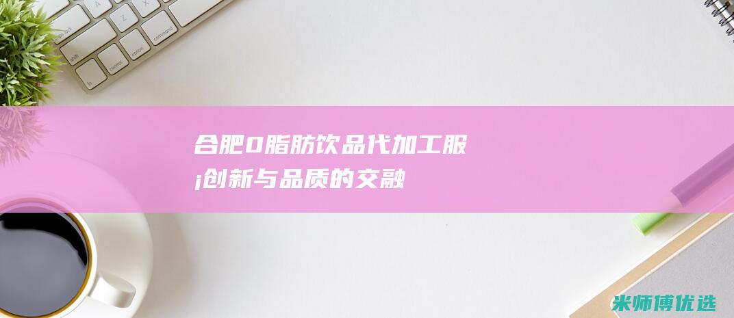 合肥 0 脂肪饮品代加工服务：创新与品质的交融 (零脂肪 饮料)