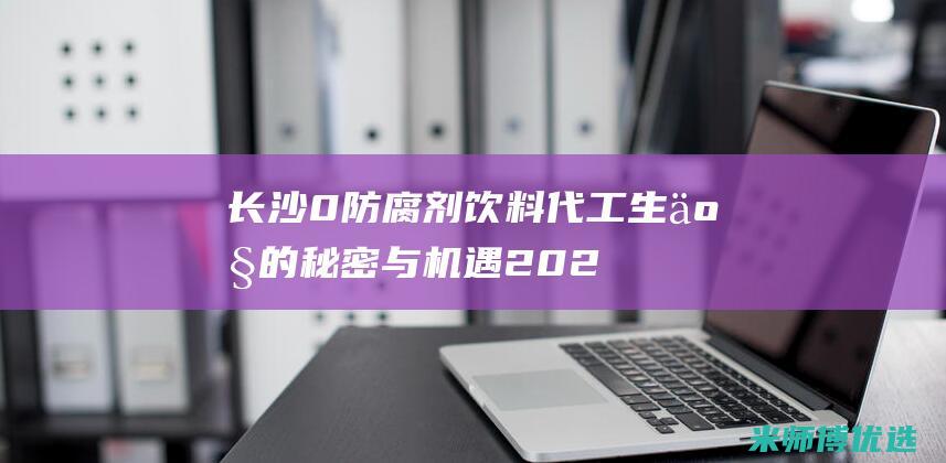 长沙 0 防腐剂饮料代工生产的秘密与机遇 (2021长沙防腐展会)