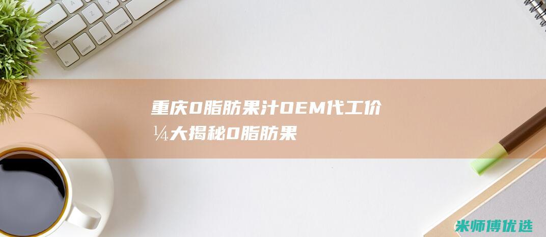 重庆 0 脂肪果汁 OEM 代工价格大揭秘 (0脂肪果酱是真的吗)