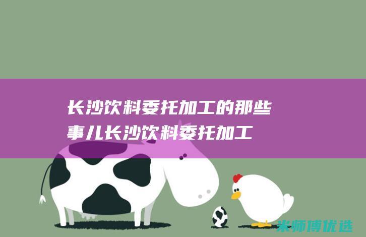 长沙饮料委托加工的那些事儿 (长沙饮料委托加工厂)