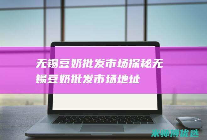 无锡豆奶批发市场探秘 (无锡豆奶批发市场地址)