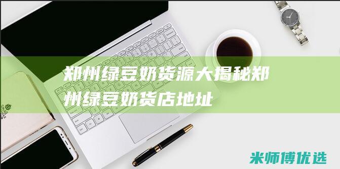 郑州绿豆奶货源大揭秘 (郑州绿豆奶货店地址)