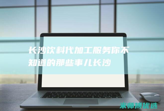长沙饮料代加工服务：你不知道的那些事儿 (长沙饮料代加工厂家)