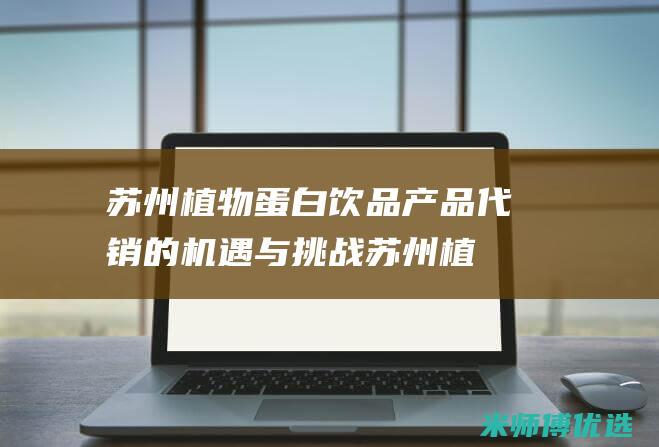 苏州植物蛋白饮品产品代销的机遇与挑战 (苏州植物蛋白生产厂家)