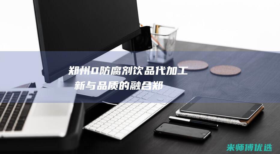郑州 0 防腐剂饮品代加工：创新与品质的融合 (郑州防腐剂市场)