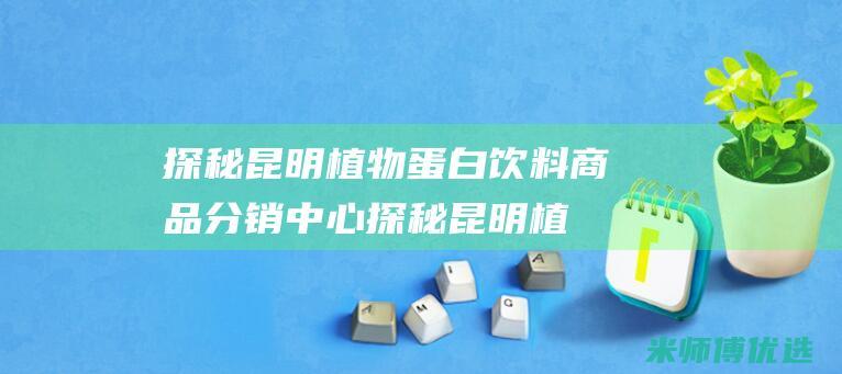 探秘昆明植物蛋白饮料商品分销中心 (探秘昆明植物有哪些)