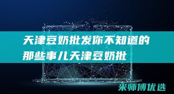 天津豆奶批发：你不知道的那些事儿 (天津豆奶批发市场地址)