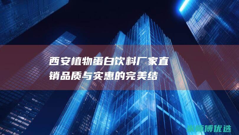 西安植物蛋白饮料厂家直销：品质与实惠的完美结合 (西安植物蛋白生产厂家)