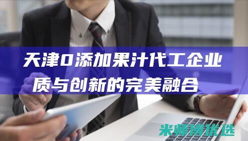 天津 0 添加果汁代工企业：品质与创新的完美融合 (天津食品添加剂超市)