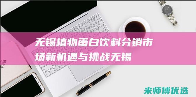 无锡植物蛋白饮料分销：市场新机遇与挑战 (无锡植物蛋白生产厂家)