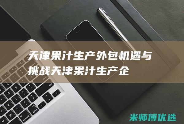 天津果汁生产外包：机遇与挑战 (天津果汁生产企业)