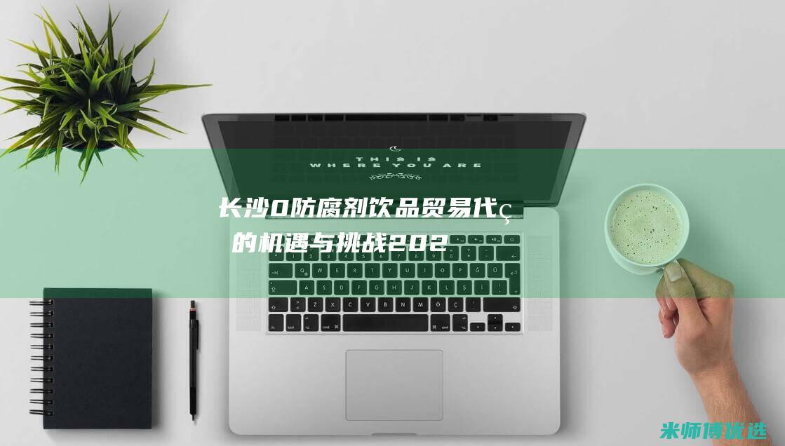 长沙 0 防腐剂饮品贸易代理的机遇与挑战 (2021长沙防腐展会)
