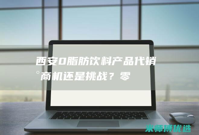 西安 0 脂肪饮料产品代销：新商机还是挑战？ (零脂肪饮品)