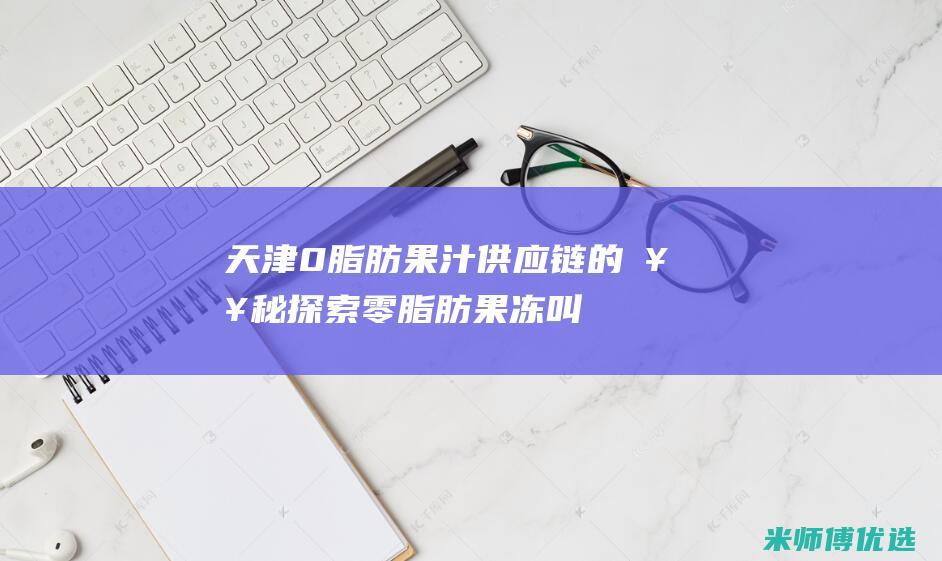 天津 0 脂肪果汁供应链的奥秘探索 (零脂肪果冻叫什么)