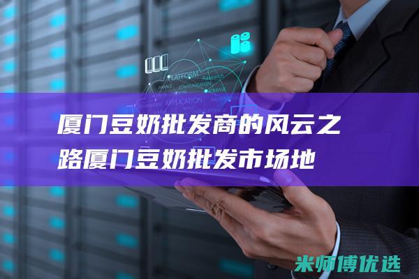厦门豆奶批发商的风云之路 (厦门豆奶批发市场地址)