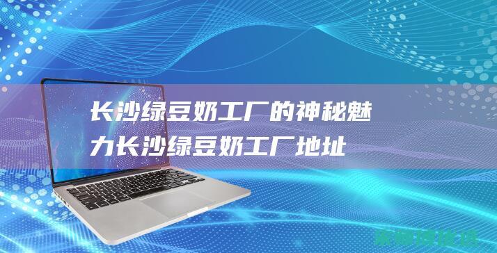 长沙绿豆奶工厂的神秘魅力 (长沙绿豆奶工厂地址)