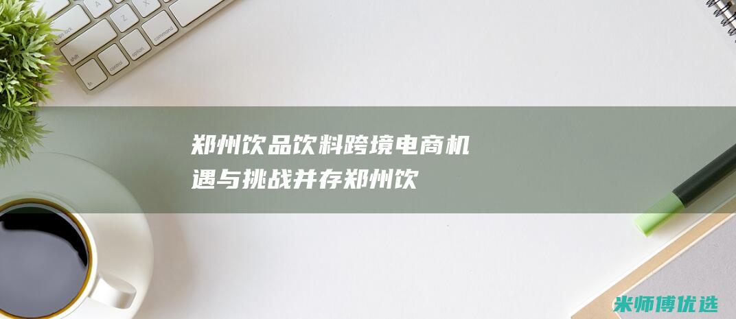郑州饮品饮料跨境电商：机遇与挑战并存 (郑州饮品饮料批发市场)