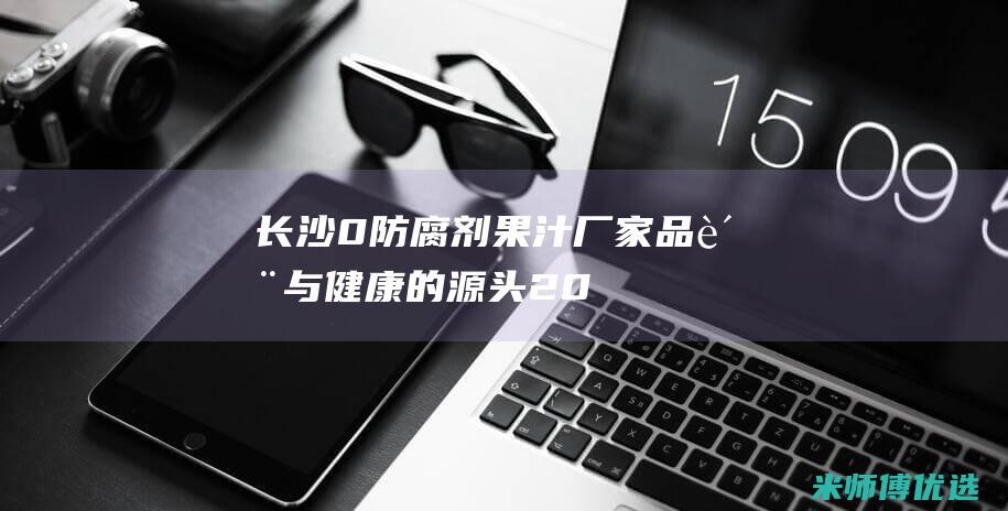 长沙 0 防腐剂果汁厂家：品质与健康的源头 (2021长沙防腐展会)
