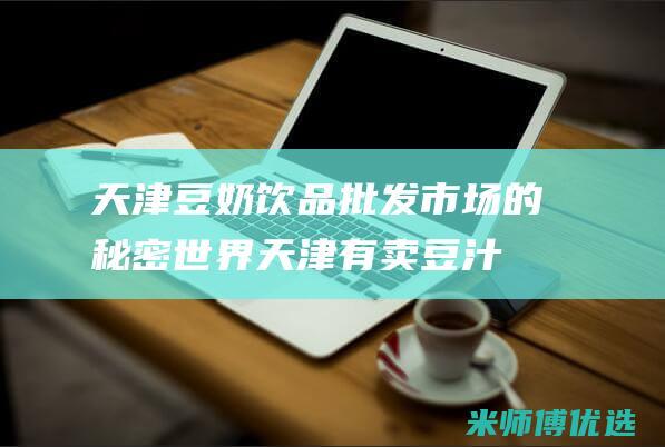 天津豆奶饮品批发市场的秘密世界 (天津有卖豆汁的么)