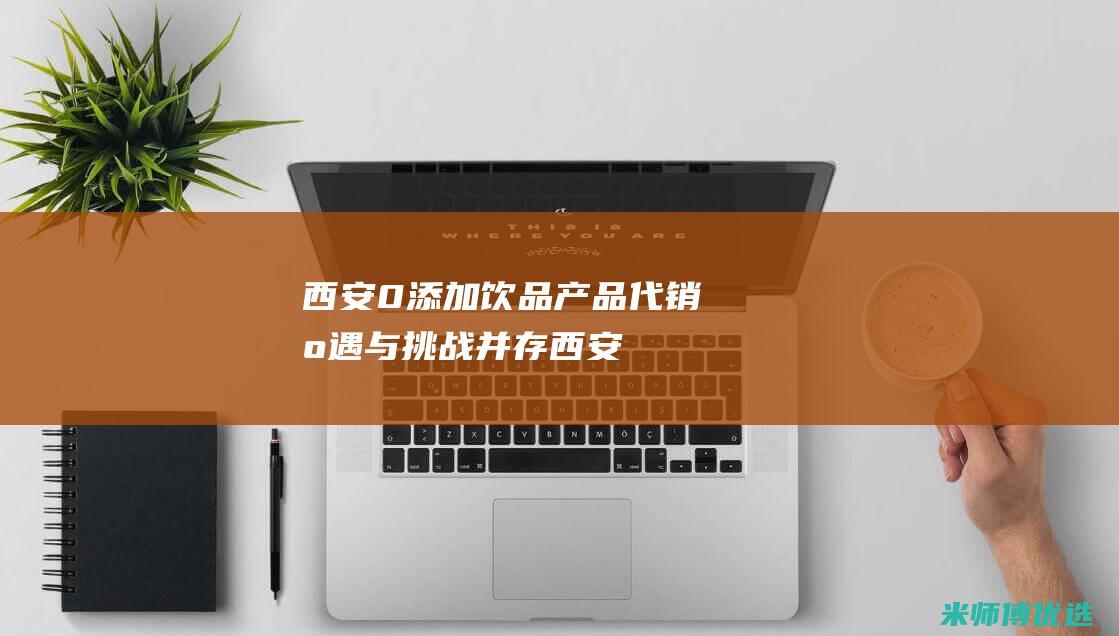 西安 0 添加饮品产品代销：机遇与挑战并存 (西安零加壹信息技术有限公司)