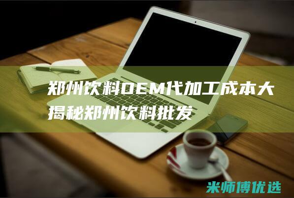 郑州饮料 OEM 代加工成本大揭秘 (郑州饮料批发市场)
