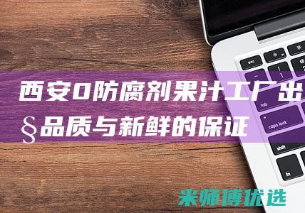 西安 0 防腐剂果汁工厂出货：品质与新鲜的保证 (西安防腐厂家)