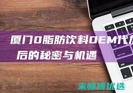 厦门 0 脂肪饮料 OEM 代加工：背后的秘密与机遇 (0脂肪饮料会长胖吗)