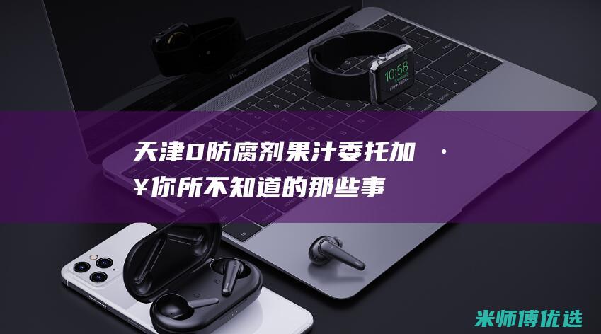 天津 0 防腐剂果汁委托加工：你所不知道的那些事 (天津防腐剂卡松生产厂家)