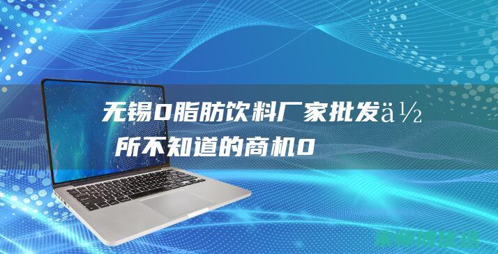 无锡 0 脂肪饮料厂家批发：你所不知道的商机 (0脂肪饮料是真的吗)