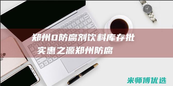 郑州 0 防腐剂饮料库存批发：实惠之源 (郑州防腐剂危化品经营许可证图片大全)