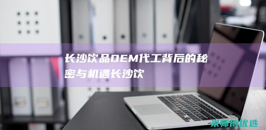 长沙饮品OEM代工背后的秘密与机遇长沙饮