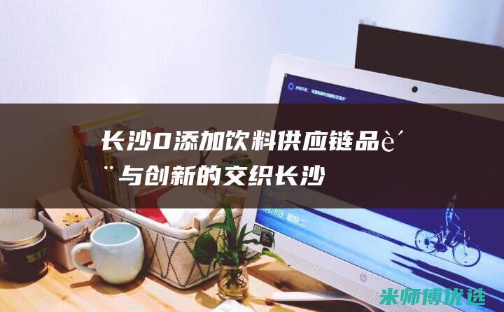 长沙 0 添加饮料供应链：品质与创新的交织 (长沙零食加盟店排行榜前十名)