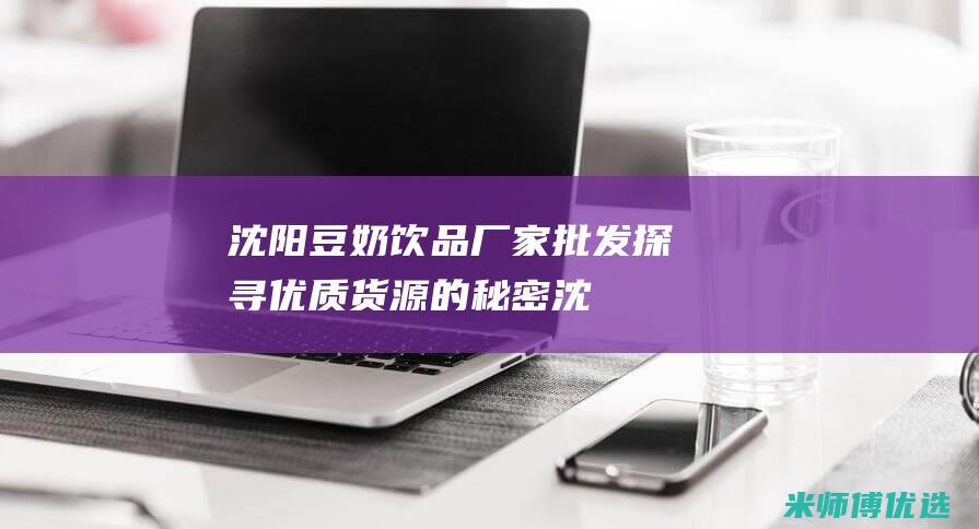 沈阳豆奶饮品厂家批发：探寻优质货源的秘密 (沈阳豆奶饮品供应商)