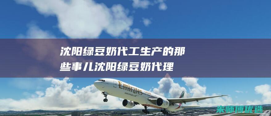 沈阳绿豆奶代工生产的那些事儿 (沈阳绿豆奶代理电话)