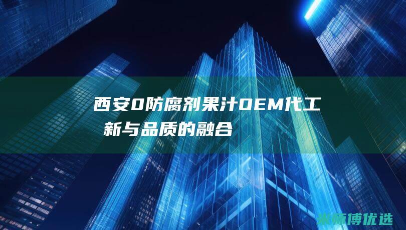 西安 0 防腐剂果汁 OEM 代工：创新与品质的融合 (西安防腐剂杀菌剂)