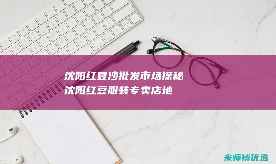 沈阳红豆沙批发市场探秘 (沈阳红豆服装专卖店地址)
