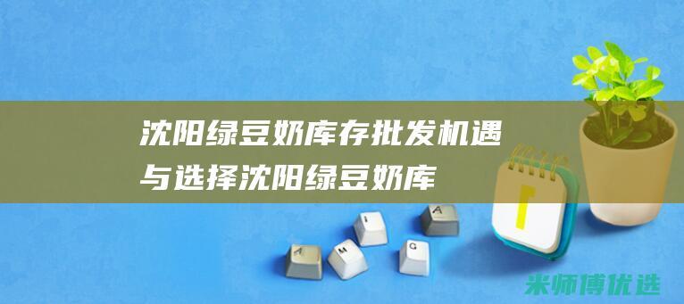 沈阳绿豆奶库存批发：机遇与选择 (沈阳绿豆奶库在哪)