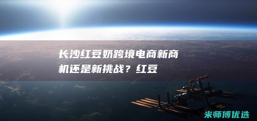 长沙红豆奶跨境电商：新商机还是新挑战？ (红豆豆奶多少钱一箱)