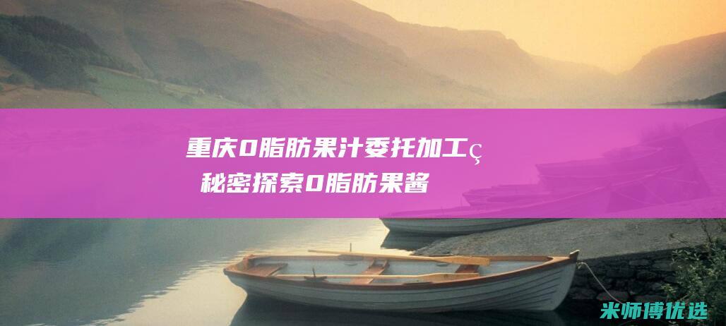 重庆 0 脂肪果汁委托加工的秘密探索 (0脂肪果酱是真的吗)