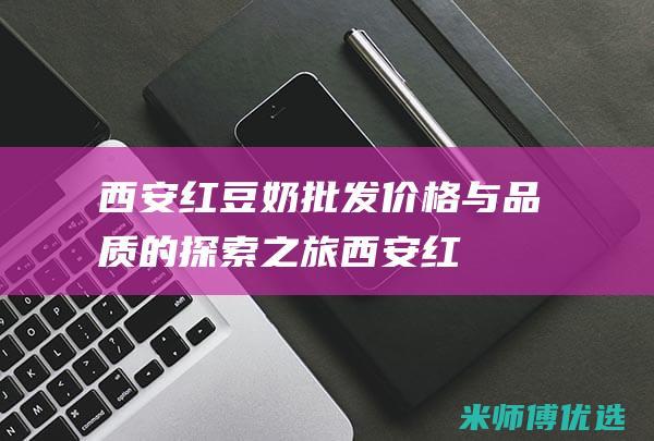 西安红豆奶批发：价格与品质的探索之旅 (西安红豆奶批发市场)
