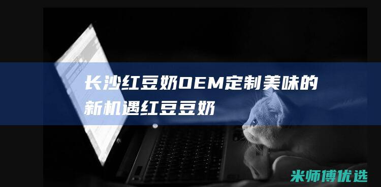 长沙红豆奶 OEM：定制美味的新机遇 (红豆豆奶多少钱一箱)