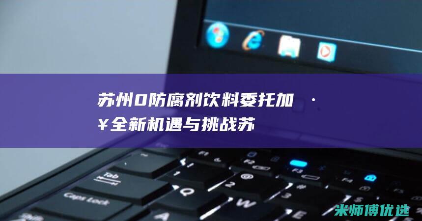 苏州 0 防腐剂饮料委托加工：全新机遇与挑战 (苏州防腐厂家)