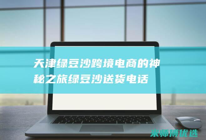 天津绿豆沙跨境电商的神秘之旅 (绿豆沙送货电话)