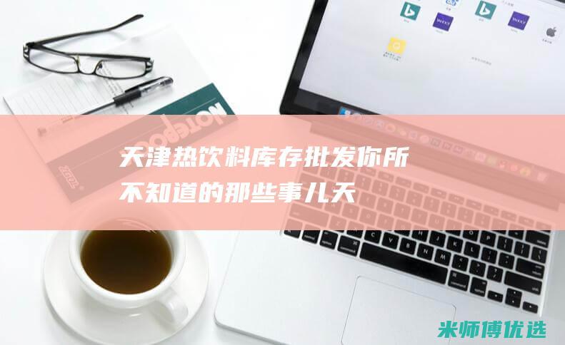 天津热饮料库存批发：你所不知道的那些事儿 (天津 饮料)