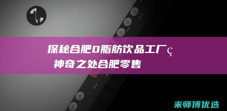 探秘合肥 0 脂肪饮品工厂的神奇之处 (合肥零售)
